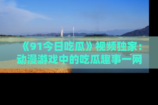 《91今日吃瓜》视频独家：动漫游戏中的吃瓜趣事一网打尽！