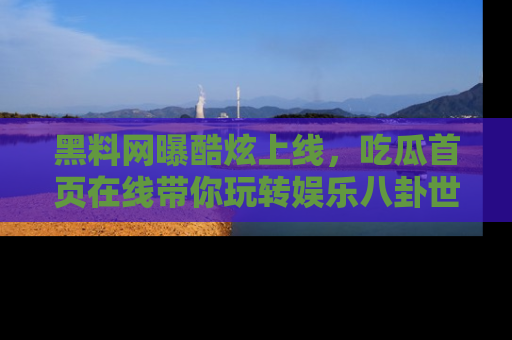 黑料网曝酷炫上线，吃瓜首页在线带你玩转娱乐八卦世界
