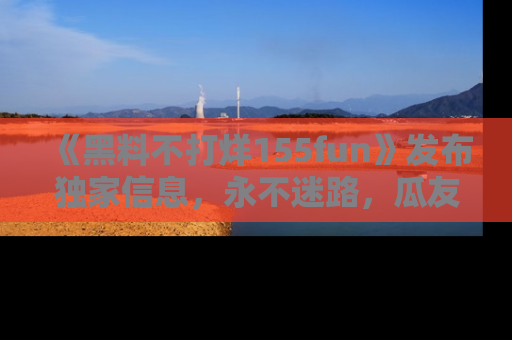 《黑料不打烊155fun》发布独家信息，永不迷路，瓜友们的最佳选择！