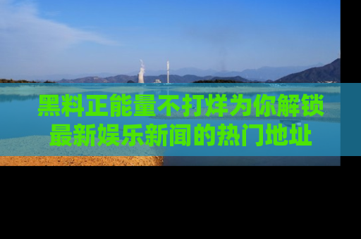 黑料正能量不打烊为你解锁最新娱乐新闻的热门地址