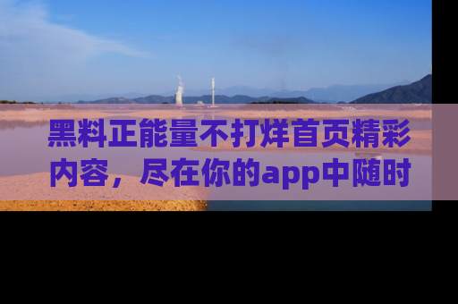 黑料正能量不打烊首页精彩内容，尽在你的app中随时观看