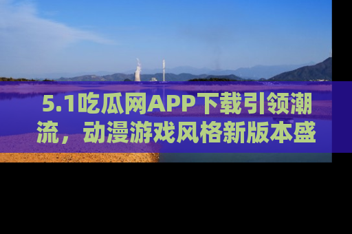 5.1吃瓜网APP下载引领潮流，动漫游戏风格新版本盛情发布！