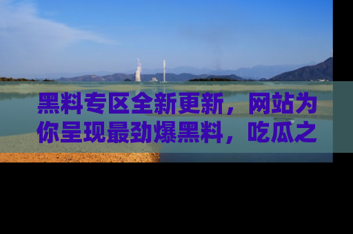 黑料专区全新更新，网站为你呈现最劲爆黑料，吃瓜之旅从这里开始！