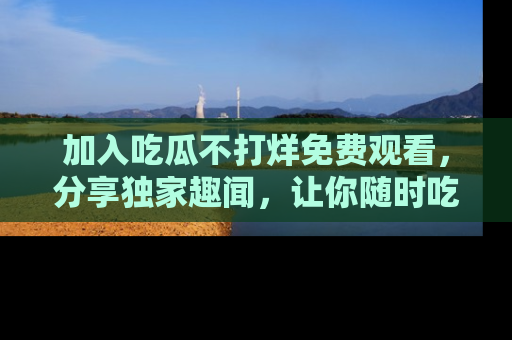 加入吃瓜不打烊免费观看，分享独家趣闻，让你随时吃瓜不停！