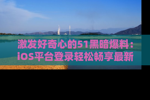 激发好奇心的51黑暗爆料：iOS平台登录轻松畅享最新八卦，刷新你的宠儿清单！
