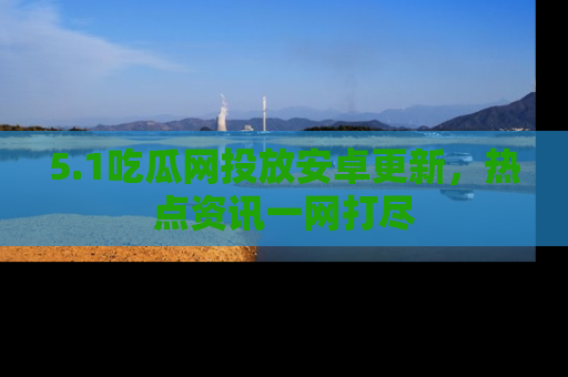 5.1吃瓜网投放安卓更新，热点资讯一网打尽