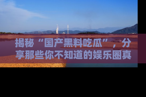 揭秘“国产黑料吃瓜”，分享那些你不知道的娱乐圈真实内幕！