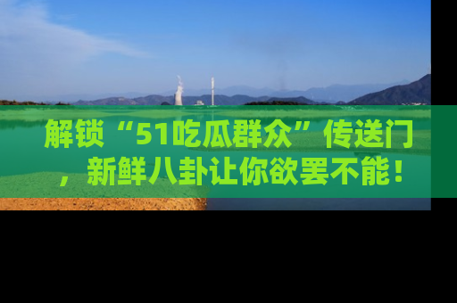 解锁“51吃瓜群众”传送门，新鲜八卦让你欲罢不能！