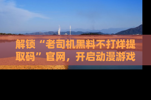解锁“老司机黑料不打烊提取码”官网，开启动漫游戏的新次元之旅！
