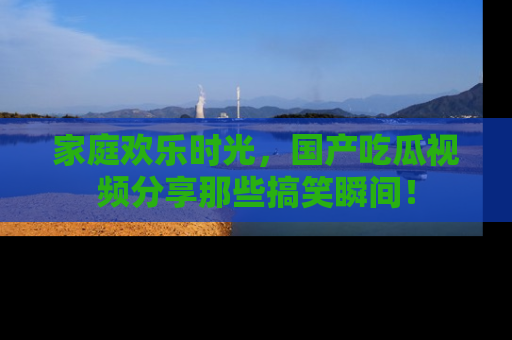 家庭欢乐时光，国产吃瓜视频分享那些搞笑瞬间！