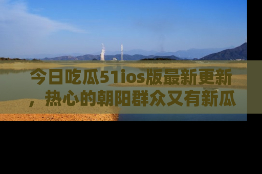 今日吃瓜51ios版最新更新，热心的朝阳群众又有新瓜要分享啦！