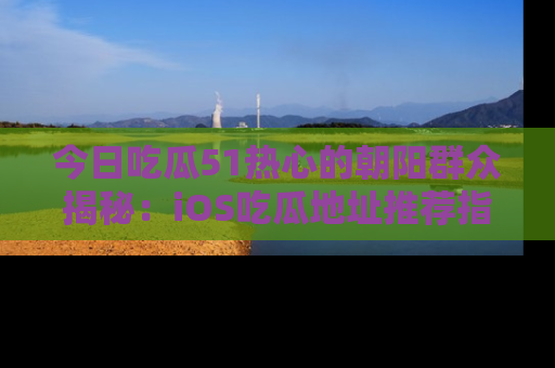 今日吃瓜51热心的朝阳群众揭秘：iOS吃瓜地址推荐指南！