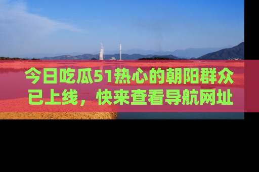 今日吃瓜51热心的朝阳群众已上线，快来查看导航网址，获取最新吃瓜资讯！