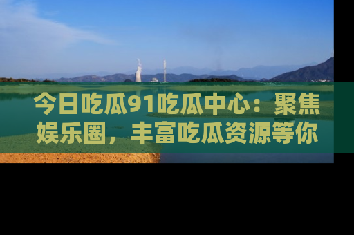 今日吃瓜91吃瓜中心：聚焦娱乐圈，丰富吃瓜资源等你解锁