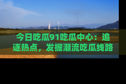 今日吃瓜91吃瓜中心：追逐热点，发掘潮流吃瓜线路！