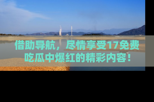 借助导航，尽情享受17免费吃瓜中爆红的精彩内容！