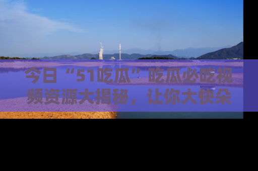 今日“51吃瓜”吃瓜必吃视频资源大揭秘，让你大快朵颐不停口！