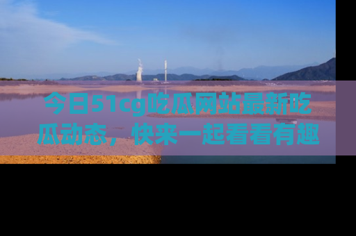 今日51cg吃瓜网站最新吃瓜动态，快来一起看看有趣的事情！