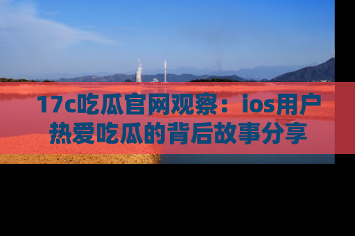 17c吃瓜官网观察：ios用户热爱吃瓜的背后故事分享