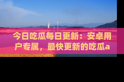 今日吃瓜每日更新：安卓用户专属，最快更新的吃瓜app值得拥有。