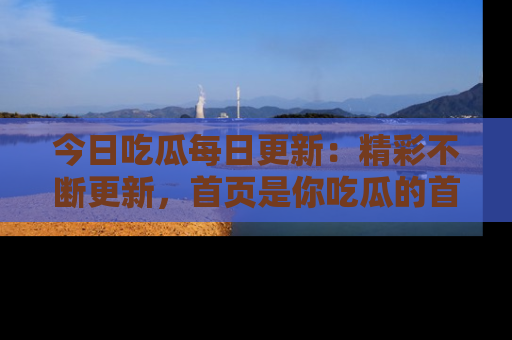 今日吃瓜每日更新：精彩不断更新，首页是你吃瓜的首选！