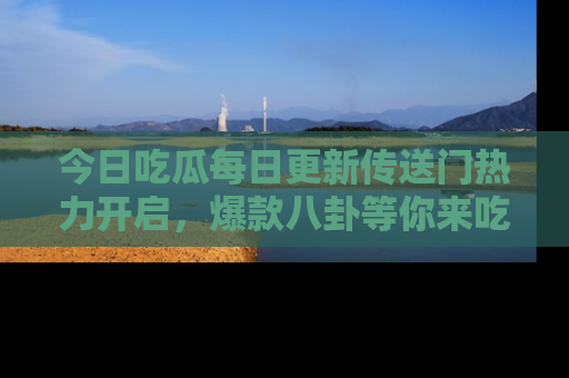 今日吃瓜每日更新传送门热力开启，爆款八卦等你来吃瓜