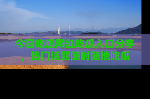今日吃瓜网红吃瓜入口分享，热门话题随时随地吃瓜
