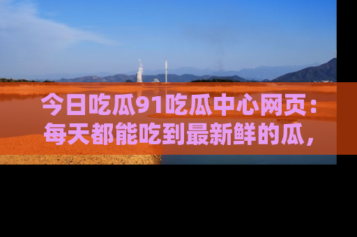 今日吃瓜91吃瓜中心网页：每天都能吃到最新鲜的瓜，八卦互动精彩无限！