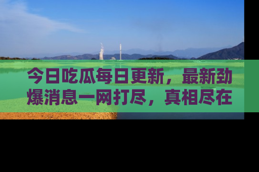 今日吃瓜每日更新，最新劲爆消息一网打尽，真相尽在其中！