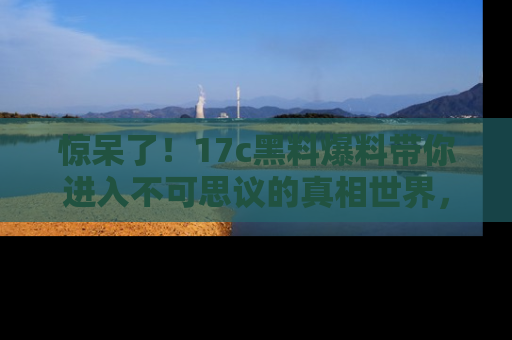 惊呆了！17c黑料爆料带你进入不可思议的真相世界，赶快看链接！