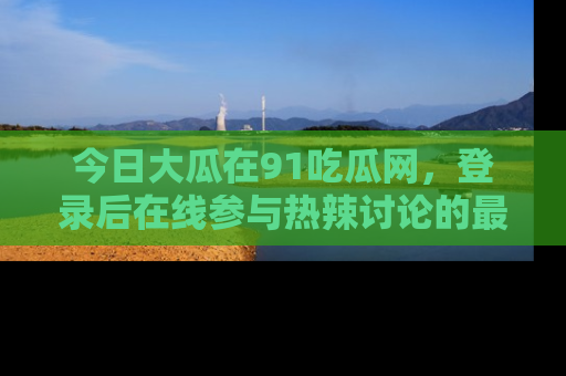 今日大瓜在91吃瓜网，登录后在线参与热辣讨论的最佳去处！