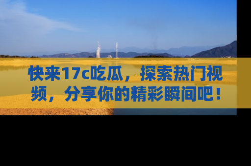 快来17c吃瓜,探索热门视频,分享你的精彩瞬间吧!