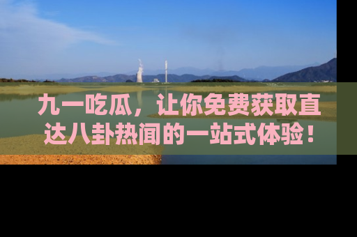 九一吃瓜，让你免费获取直达八卦热闻的一站式体验！