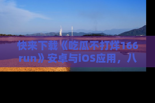 快来下载《吃瓜不打烊166run》安卓与iOS应用,八卦不断,吃瓜不停!