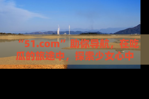 “51.com”助你导航,在吃瓜的旅途中,探索少女心中的小秘密喔!