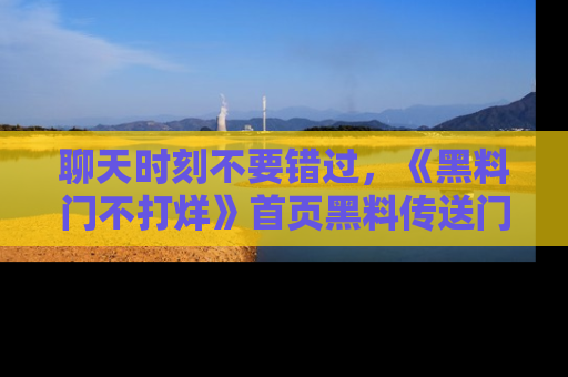 聊天时刻不要错过,《黑料门不打烊》首页黑料传送门一键带你进入奇妙世界!