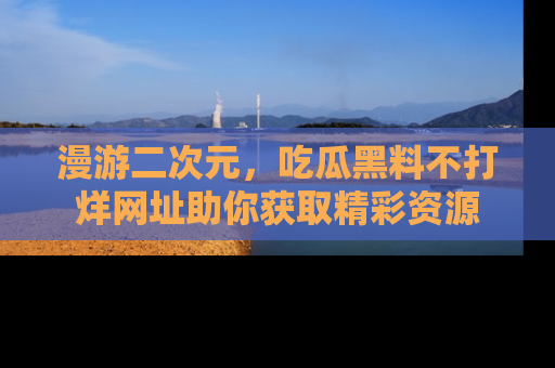 漫游二次元,吃瓜黑料不打烊网址助你获取精彩资源