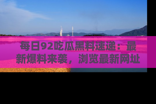 每日92吃瓜黑料速递:最新爆料来袭,浏览最新网址,畅享吃瓜乐趣!