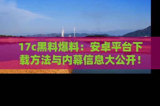 17c黑料爆料：安卓平台下载方法与内幕信息大公开！