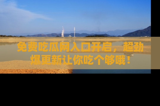 免费吃瓜网入口开启,超劲爆更新让你吃个够哦!