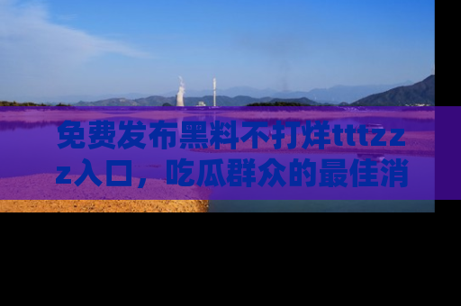 免费发布黑料不打烊tttzzz入口，吃瓜群众的最佳消息平台！