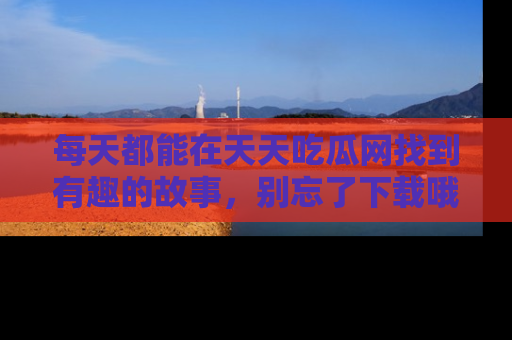 每天都能在天天吃瓜网找到有趣的故事,别忘了下载哦!