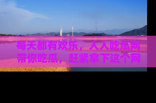 每天都有欢乐,人人吃瓜网带你吃瓜,赶紧拿下这个网址与地址吧!
