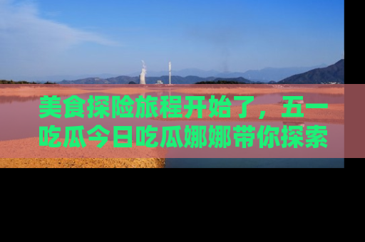 美食探险旅程开始了,五一吃瓜今日吃瓜娜娜带你探索精彩首页线路。
