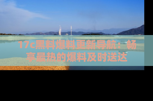 17c黑料爆料更新导航：畅享最热的爆料及时送达