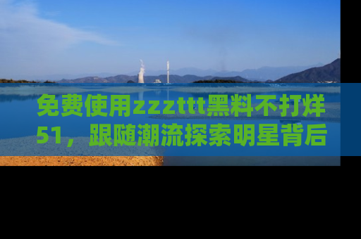 免费使用zzzttt黑料不打烊51,跟随潮流探索明星背后的故事,瘾君子必看!