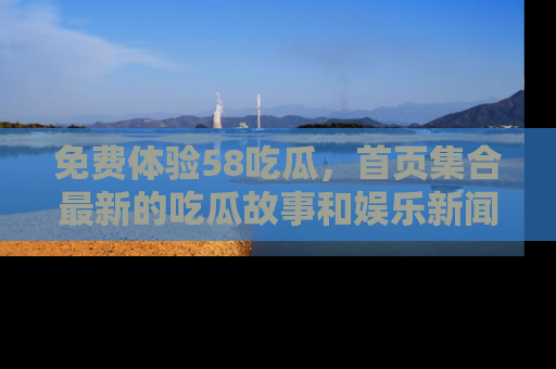免费体验58吃瓜，首页集合最新的吃瓜故事和娱乐新闻，让你不再错过任何热点！
