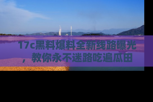17c黑料爆料全新线路曝光，教你永不迷路吃遍瓜田