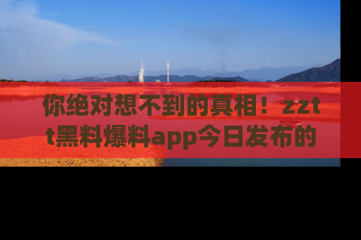 你绝对想不到的真相！zztt黑料爆料app今日发布的黑料让人叫绝！