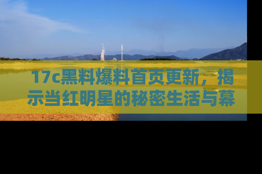17c黑料爆料首页更新，揭示当红明星的秘密生活与幕后故事